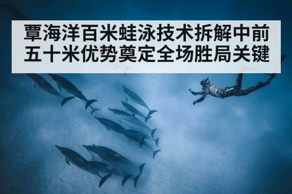 覃海洋百米蛙泳技术拆解中前五十米优势奠定全场胜局关键