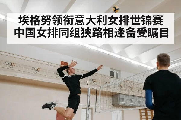 埃格努领衔意大利女排世锦赛 中国女排同组狭路相逢备受瞩目