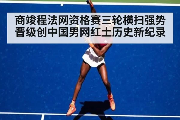 商竣程法网资格赛三轮横扫强势晋级创中国男网红土历史新纪录