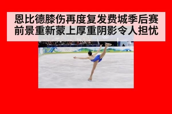 恩比德膝伤再度复发费城季后赛前景重新蒙上厚重阴影令人担忧
