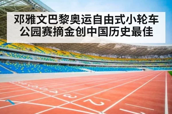 邓雅文巴黎奥运自由式小轮车公园赛摘金创中国历史最佳