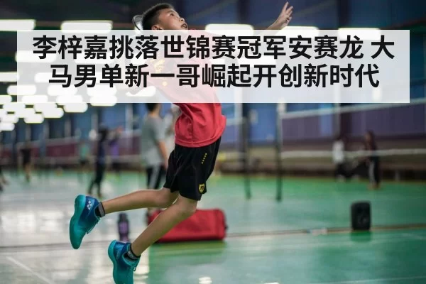 李梓嘉挑落世锦赛冠军安赛龙 大马男单新一哥崛起开创新时代